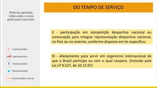 DO TEMPO DE SERVIÇO
X - participação em competição desportiva nacional ou
convocação para integrar representação desportiva nacional,
no País ou no exterior, conforme disposto em lei específica;
XI - afastamento para servir em organismo internacional de
que o Brasil participe ou com o qual coopere. (Incluído pela
Lei nº 9.527, de 10.12.97)
 