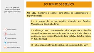 DO TEMPO DE SERVIÇO
Art. 103. Contar-se-á apenas para efeito de aposentadoria e
disponibilidade:
I - o tempo de serviço público prestado aos Estados,
Municípios e Distrito Federal;
II - a licença para tratamento de saúde de pessoal da família
do servidor, com remuneração, que exceder a trinta dias em
período de doze meses. (Redação dada pela Medida Provisória
nº 479, de 2009)
III - a licença para atividade política, no caso do art. 86, § 2º;
 