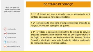 DO TEMPO DE SERVIÇO
§ 1º O tempo em que o servidor esteve aposentado será
contado apenas para nova aposentadoria.
§ 2º Será contado em dobro o tempo de serviço prestado às
Forças Armadas em operações de guerra.
§ 3º É vedada a contagem cumulativa de tempo de serviço
prestado concomitantemente em mais de um cargo ou função
de órgão ou entidades dos Poderes da União, Estado, Distrito
Federal e Município, autarquia, fundação pública, sociedade
de economia mista e empresa pública.
 