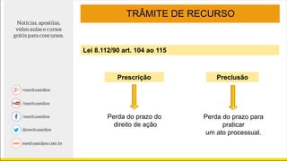 TRÂMITE DE RECURSO
Prescrição
Perda do prazo do
direito de ação
Perda do prazo para
praticar
um ato processual.
Lei 8.112/90 art. 104 ao 115
Preclusão
 