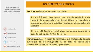 DO DIREITO DE PETIÇÃO
Art. 110. O direito de requerer prescreve:
I - em 5 (cinco) anos, quanto aos atos de demissão e de
cassação de aposentadoria ou disponibilidade, ou que afetem
interesse patrimonial e créditos resultantes das relações de
trabalho;
II - em 120 (cento e vinte) dias, nos demais casos, salvo
quando outro prazo for fixado em lei.
Parágrafo único. O prazo de prescrição será contado da data da
publicação do ato impugnado ou da data da ciência pelo
interessado, quando o ato não for publicado.
 