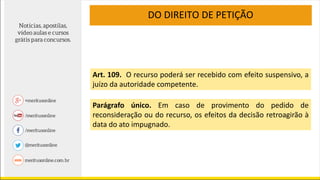 DO DIREITO DE PETIÇÃO
Art. 109. O recurso poderá ser recebido com efeito suspensivo, a
juízo da autoridade competente.
Parágrafo único. Em caso de provimento do pedido de
reconsideração ou do recurso, os efeitos da decisão retroagirão à
data do ato impugnado.
 