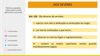 DOS DEVERES
Art. 116. São deveres do servidor:
I - exercer com zelo e dedicação as atribuições do cargo;
II - ser leal às instituições a que servir;
III - observar as normas legais e regulamentares;
IV - cumprir as ordens superiores, exceto quando
manifestamente ilegais;
 