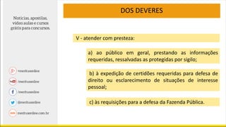 V - atender com presteza:
a) ao público em geral, prestando as informações
requeridas, ressalvadas as protegidas por sigilo;
b) à expedição de certidões requeridas para defesa de
direito ou esclarecimento de situações de interesse
pessoal;
c) às requisições para a defesa da Fazenda Pública.
DOS DEVERES
 