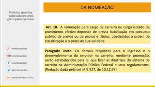 Art. 10. A nomeação para cargo de carreira ou cargo isolado de
provimento efetivo depende de prévia habilitação em concurso
público de provas ou de provas e títulos, obedecidos a ordem de
classificação e o prazo de sua validade.
Parágrafo único. Os demais requisitos para o ingresso e o
desenvolvimento do servidor na carreira, mediante promoção,
serão estabelecidos pela lei que fixar as diretrizes do sistema de
carreira na Administração Pública Federal e seus regulamentos.
(Redação dada pela Lei nº 9.527, de 10.12.97)
DA NOMEAÇÃO
 