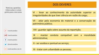 VI - levar ao conhecimento da autoridade superior as
irregularidades de que tiver ciência em razão do cargo;
VII - zelar pela economia do material e a conservação do
patrimônio público;
VIII - guardar sigilo sobre assunto da repartição;
IX - manter conduta compatível com a moralidade
administrativa;
X - ser assíduo e pontual ao serviço;
XI - tratar com urbanidade as pessoas;
DOS DEVERES
 
