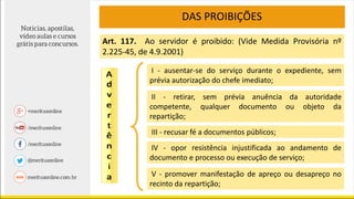 DAS PROIBIÇÕES
Art. 117. Ao servidor é proibido: (Vide Medida Provisória nº
2.225-45, de 4.9.2001)
I - ausentar-se do serviço durante o expediente, sem
prévia autorização do chefe imediato;
II - retirar, sem prévia anuência da autoridade
competente, qualquer documento ou objeto da
repartição;
III - recusar fé a documentos públicos;
IV - opor resistência injustificada ao andamento de
documento e processo ou execução de serviço;
V - promover manifestação de apreço ou desapreço no
recinto da repartição;
 