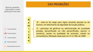 DAS PROIBIÇÕES
X - participar de gerência ou administração de sociedade
privada, personificada ou não personificada, exercer o
comércio, exceto na qualidade de acionista, cotista ou
comanditário; (Redação dada pela Lei nº 11.784, de 2008
IX - valer-se do cargo para lograr proveito pessoal ou de
outrem, em detrimento da dignidade da função pública;
 
