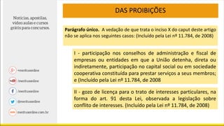 DAS PROIBIÇÕES
I - participação nos conselhos de administração e fiscal de
empresas ou entidades em que a União detenha, direta ou
indiretamente, participação no capital social ou em sociedade
cooperativa constituída para prestar serviços a seus membros;
e (Incluído pela Lei nº 11.784, de 2008
II - gozo de licença para o trato de interesses particulares, na
forma do art. 91 desta Lei, observada a legislação sobre
conflito de interesses. (Incluído pela Lei nº 11.784, de 2008)
Parágrafo único. A vedação de que trata o inciso X do caput deste artigo
não se aplica nos seguintes casos: (Incluído pela Lei nº 11.784, de 2008)
 