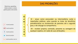 DAS PROIBIÇÕES
XI - atuar, como procurador ou intermediário, junto a
repartições públicas, salvo quando se tratar de benefícios
previdenciários ou assistenciais de parentes até o segundo
grau, e de cônjuge ou companheiro;
XII - receber propina, comissão, presente ou vantagem de
qualquer espécie, em razão de suas atribuições;
 