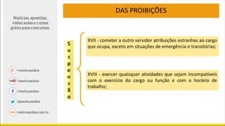 DAS PROIBIÇÕES
XVIII - exercer quaisquer atividades que sejam incompatíveis
com o exercício do cargo ou função e com o horário de
trabalho;
XVII - cometer a outro servidor atribuições estranhas ao cargo
que ocupa, exceto em situações de emergência e transitórias;
 