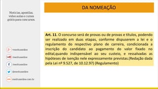 Art. 11. O concurso será de provas ou de provas e títulos, podendo
ser realizado em duas etapas, conforme dispuserem a lei e o
regulamento do respectivo plano de carreira, condicionada a
inscrição do candidato ao pagamento do valor fixado no
edital,quando indispensável ao seu custeio, e ressalvadas as
hipóteses de isenção nele expressamente previstas.(Redação dada
pela Lei nº 9.527, de 10.12.97) (Regulamento)
DA NOMEAÇÃO
 