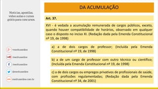 DA ACUMULAÇÃO
Art. 37.
XVI - é vedada a acumulação remunerada de cargos públicos, exceto,
quando houver compatibilidade de horários, observado em qualquer
caso o disposto no inciso XI. (Redação dada pela Emenda Constitucional
nº 19, de 1998)
a) a de dois cargos de professor; (Incluída pela Emenda
Constitucional nº 19, de 1998)
b) a de um cargo de professor com outro técnico ou científico;
(Incluída pela Emenda Constitucional nº 19, de 1998)
c) a de dois cargos ou empregos privativos de profissionais de saúde,
com profissões regulamentadas; (Redação dada pela Emenda
Constitucional nº 34, de 2001)
 