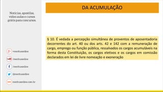 DA ACUMULAÇÃO
§ 10. É vedada a percepção simultânea de proventos de aposentadoria
decorrentes do art. 40 ou dos arts. 42 e 142 com a remuneração de
cargo, emprego ou função pública, ressalvados os cargos acumuláveis na
forma desta Constituição, os cargos eletivos e os cargos em comissão
declarados em lei de livre nomeação e exoneração
 