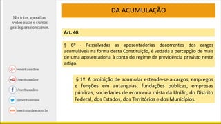 DA ACUMULAÇÃO
Art. 40.
§ 6º - Ressalvadas as aposentadorias decorrentes dos cargos
acumuláveis na forma desta Constituição, é vedada a percepção de mais
de uma aposentadoria à conta do regime de previdência previsto neste
artigo.
§ 1º A proibição de acumular estende-se a cargos, empregos
e funções em autarquias, fundações públicas, empresas
públicas, sociedades de economia mista da União, do Distrito
Federal, dos Estados, dos Territórios e dos Municípios.
 