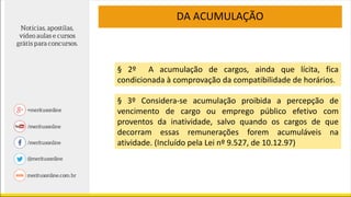 DA ACUMULAÇÃO
§ 2º A acumulação de cargos, ainda que lícita, fica
condicionada à comprovação da compatibilidade de horários.
§ 3º Considera-se acumulação proibida a percepção de
vencimento de cargo ou emprego público efetivo com
proventos da inatividade, salvo quando os cargos de que
decorram essas remunerações forem acumuláveis na
atividade. (Incluído pela Lei nº 9.527, de 10.12.97)
 
