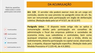 DA ACUMULAÇÃO
Art. 119. O servidor não poderá exercer mais de um cargo em
comissão, exceto no caso previsto no parágrafo único do art. 9o,
nem ser remunerado pela participação em órgão de deliberação
coletiva. (Redação dada pela Lei nº 9.527, de 10.12.97)
Parágrafo único. O disposto neste artigo não se aplica à
remuneração devida pela participação em conselhos de
administração e fiscal das empresas públicas e sociedades de
economia mista, suas subsidiárias e controladas, bem como
quaisquer empresas ou entidades em que a União, direta ou
indiretamente, detenha participação no capital social, observado o
que, a respeito, dispuser legislação específica. (Redação dada pela
Medida Provisória nº 2.225-45, de 4.9.2001)
 