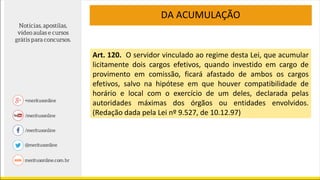 DA ACUMULAÇÃO
Art. 120. O servidor vinculado ao regime desta Lei, que acumular
licitamente dois cargos efetivos, quando investido em cargo de
provimento em comissão, ficará afastado de ambos os cargos
efetivos, salvo na hipótese em que houver compatibilidade de
horário e local com o exercício de um deles, declarada pelas
autoridades máximas dos órgãos ou entidades envolvidos.
(Redação dada pela Lei nº 9.527, de 10.12.97)
 