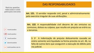 DAS RESPONSABILIDADES
Art. 122. A responsabilidade civil decorre de ato omissivo ou
comissivo, doloso ou culposo, que resulte em prejuízo ao erário ou
a terceiros.
§ 1o A indenização de prejuízo dolosamente causado ao
erário somente será liquidada na forma prevista no art. 46, na
falta de outros bens que assegurem a execução do débito pela
via judicial.
Art. 121. O servidor responde civil, penal e administrativamente
pelo exercício irregular de suas atribuições.
 