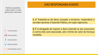 DAS RESPONSABILIDADES
§ 2o Tratando-se de dano causado a terceiros, responderá o
servidor perante a Fazenda Pública, em ação regressiva.
§ 3º A obrigação de reparar o dano estende-se aos sucessores
e contra eles será executada, até o limite do valor da herança
recebida.
 