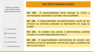 DAS RESPONSABILIDADES
Art. 123. A responsabilidade penal abrange os crimes e
contravenções imputadas ao servidor, nessa qualidade.
Art. 124. A responsabilidade civil-administrativa resulta de ato
omissivo ou comissivo praticado no desempenho do cargo ou
função.
Art. 125. As sanções civis, penais e administrativas poderão
cumular-se, sendo independentes entre si.
Art. 126. A responsabilidade administrativa do servidor será
afastada no caso de absolvição criminal que negue a existência do
fato ou sua autoria.
 