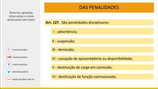 DAS PENALIDADES
Art. 127. São penalidades disciplinares:
VI - destituição de função comissionada.
I - advertência;
II - suspensão;
III - demissão;
IV - cassação de aposentadoria ou disponibilidade;
V - destituição de cargo em comissão;
 