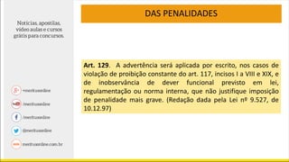 DAS PENALIDADES
Art. 129. A advertência será aplicada por escrito, nos casos de
violação de proibição constante do art. 117, incisos I a VIII e XIX, e
de inobservância de dever funcional previsto em lei,
regulamentação ou norma interna, que não justifique imposição
de penalidade mais grave. (Redação dada pela Lei nº 9.527, de
10.12.97)
 