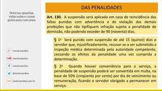 DAS PENALIDADES
Art. 130. A suspensão será aplicada em caso de reincidência das
faltas punidas com advertência e de violação das demais
proibições que não tipifiquem infração sujeita a penalidade de
demissão, não podendo exceder de 90 (noventa) dias.
§ 1o Será punido com suspensão de até 15 (quinze) dias o
servidor que, injustificadamente, recusar-se a ser submetido a
inspeção médica determinada pela autoridade competente,
cessando os efeitos da penalidade uma vez cumprida a
determinação.
§ 2o Quando houver conveniência para o serviço, a
penalidade de suspensão poderá ser convertida em multa, na
base de 50% (cinqüenta por cento) por dia de vencimento ou
remuneração, ficando o servidor obrigado a permanecer em
serviço.
 