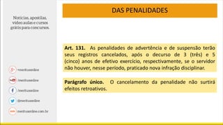 DAS PENALIDADES
Art. 131. As penalidades de advertência e de suspensão terão
seus registros cancelados, após o decurso de 3 (três) e 5
(cinco) anos de efetivo exercício, respectivamente, se o servidor
não houver, nesse período, praticado nova infração disciplinar.
Parágrafo único. O cancelamento da penalidade não surtirá
efeitos retroativos.
 
