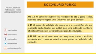 DO CONCURSO PÚBLICO
Art. 12. O concurso público terá validade de até 2 (dois ) anos,
podendo ser prorrogado uma única vez, por igual período
§ 1º O prazo de validade do concurso e as condições de sua
realização serão fixados em edital, que será publicado no Diário
Oficial da União e em jornal diário de grande circulação.
§ 2º Não se abrirá novo concurso enquanto houver candidato
aprovado em concurso anterior com prazo de validade não
expirado.
 