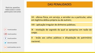 VII - ofensa física, em serviço, a servidor ou a particular, salvo
em legítima defesa própria ou de outrem;
VIII - aplicação irregular de dinheiros públicos;
IX - revelação de segredo do qual se apropriou em razão do
cargo;
DAS PENALIDADES
X - lesão aos cofres públicos e dilapidação do patrimônio
nacional;
 