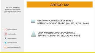 ARTIGO 132
GERA INDISPONIBILIDADE DE BENS E
RESSARCIMENTO AO ERÁRIO (art. 132, IV, VIII, X e XI)
GERA IMPOSSIBILIDADE DE VOLTAR AO
SERVIÇO FEDERAL ( art. 132, I,IV, VIII, X e XI)
 