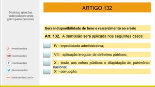 ARTIGO 132
Gera indisponibilidade de bens e ressarcimento ao erário
IV - improbidade administrativa;
VIII - aplicação irregular de dinheiros públicos;
X - lesão aos cofres públicos e dilapidação do patrimônio
nacional;
XI - corrupção;
Art. 132. A demissão será aplicada nos seguintes casos:
 