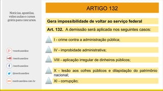 ARTIGO 132
Gera impossibilidade de voltar ao serviço federal
IV - improbidade administrativa;
VIII - aplicação irregular de dinheiros públicos;
X - lesão aos cofres públicos e dilapidação do patrimônio
nacional;
XI - corrupção;
Art. 132. A demissão será aplicada nos seguintes casos:
I - crime contra a administração pública;
 