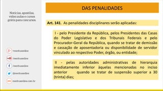 DAS PENALIDADES
Art. 141. As penalidades disciplinares serão aplicadas:
I - pelo Presidente da República, pelos Presidentes das Casas
do Poder Legislativo e dos Tribunais Federais e pelo
Procurador-Geral da República, quando se tratar de demissão
e cassação de aposentadoria ou disponibilidade de servidor
vinculado ao respectivo Poder, órgão, ou entidade;
II - pelas autoridades administrativas de hierarquia
imediatamente inferior àquelas mencionadas no inciso
anterior quando se tratar de suspensão superior a 30
(trinta) dias;
 
