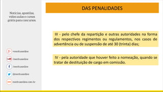 DAS PENALIDADES
III - pelo chefe da repartição e outras autoridades na forma
dos respectivos regimentos ou regulamentos, nos casos de
advertência ou de suspensão de até 30 (trinta) dias;
IV - pela autoridade que houver feito a nomeação, quando se
tratar de destituição de cargo em comissão.
 