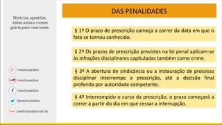 DAS PENALIDADES
§ 1º O prazo de prescrição começa a correr da data em que o
fato se tornou conhecido.
§ 2º Os prazos de prescrição previstos na lei penal aplicam-se
às infrações disciplinares capituladas também como crime.
§ 3º A abertura de sindicância ou a instauração de processo
disciplinar interrompe a prescrição, até a decisão final
proferida por autoridade competente.
§ 4º Interrompido o curso da prescrição, o prazo começará a
correr a partir do dia em que cessar a interrupção.
 