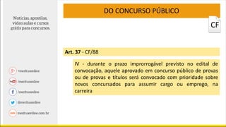 Art. 37 - CF/88
DO CONCURSO PÚBLICO
IV - durante o prazo improrrogável previsto no edital de
convocação, aquele aprovado em concurso público de provas
ou de provas e títulos será convocado com prioridade sobre
novos concursados para assumir cargo ou emprego, na
carreira
CF
 