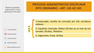 PROCESSO ADMINISTRATIVO DISCIPLINAR
RITO ORDINÁRIO – ART. 143 AO 182.
1.Instauração: escolha da comissão por três servidores
estáveis.
2. Inquérito: Instrução, Defesa (10 dias ou se mais de um
servidor, 20 dias), Relatório.
3. Julgamento. Prazo: 20 dias.
 