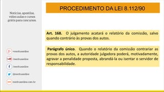 Art. 168. O julgamento acatará o relatório da comissão, salvo
quando contrário às provas dos autos.
Parágrafo único. Quando o relatório da comissão contrariar as
provas dos autos, a autoridade julgadora poderá, motivadamente,
agravar a penalidade proposta, abrandá-la ou isentar o servidor de
responsabilidade.
PROCEDIMENTO DA LEI 8.112/90
 