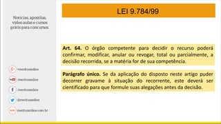 LEI 9.784/99
Art. 64. O órgão competente para decidir o recurso poderá
confirmar, modificar, anular ou revogar, total ou parcialmente, a
decisão recorrida, se a matéria for de sua competência.
Parágrafo único. Se da aplicação do disposto neste artigo puder
decorrer gravame à situação do recorrente, este deverá ser
cientificado para que formule suas alegações antes da decisão.
 