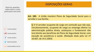 DISPOSIÇÕES GERAIS
Art. 183. A União manterá Plano de Seguridade Social para o
servidor e sua família.
§ 1o O servidor ocupante de cargo em comissão que não seja,
simultaneamente, ocupante de cargo ou emprego efetivo na
administração pública direta, autárquica e fundacional não
terá direito aos benefícios do Plano de Seguridade Social, com
exceção da assistência à saúde. (Redação dada pela Lei nº
10.667, de 14.5.2003)
 