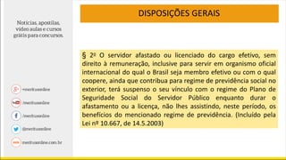 DISPOSIÇÕES GERAIS
§ 2o O servidor afastado ou licenciado do cargo efetivo, sem
direito à remuneração, inclusive para servir em organismo oficial
internacional do qual o Brasil seja membro efetivo ou com o qual
coopere, ainda que contribua para regime de previdência social no
exterior, terá suspenso o seu vínculo com o regime do Plano de
Seguridade Social do Servidor Público enquanto durar o
afastamento ou a licença, não lhes assistindo, neste período, os
benefícios do mencionado regime de previdência. (Incluído pela
Lei nº 10.667, de 14.5.2003)
 