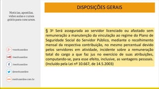 DISPOSIÇÕES GERAIS
§ 3o Será assegurada ao servidor licenciado ou afastado sem
remuneração a manutenção da vinculação ao regime do Plano de
Seguridade Social do Servidor Público, mediante o recolhimento
mensal da respectiva contribuição, no mesmo percentual devido
pelos servidores em atividade, incidente sobre a remuneração
total do cargo a que faz jus no exercício de suas atribuições,
computando-se, para esse efeito, inclusive, as vantagens pessoais.
(Incluído pela Lei nº 10.667, de 14.5.2003)
 
