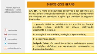 DISPOSIÇÕES GERAIS
Art. 184. O Plano de Seguridade Social visa a dar cobertura aos
riscos a que estão sujeitos o servidor e sua família, e compreende
um conjunto de benefícios e ações que atendam às seguintes
finalidades:
I - garantir meios de subsistência nos eventos de doença,
invalidez, velhice, acidente em serviço, inatividade,
falecimento e reclusão;
II - proteção à maternidade, à adoção e à paternidade;
III - assistência à saúde.
Parágrafo único. Os benefícios serão concedidos nos termos
e condições definidos em regulamento, observadas as
disposições desta Lei.
 