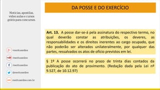 Art. 13. A posse dar-se-á pela assinatura do respectivo termo, no
qual deverão constar as atribuições, os deveres, as
responsabilidades e os direitos inerentes ao cargo ocupado, que
não poderão ser alterados unilateralmente, por qualquer das
partes, ressalvados os atos de ofício previstos em lei.
§ 1º A posse ocorrerá no prazo de trinta dias contados da
publicação do ato de provimento. (Redação dada pela Lei nº
9.527, de 10.12.97)
DA POSSE E DO EXERCÍCIO
 