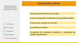 DISPOSIÇÕES GERAIS
e) licença à gestante, à adotante e licença-paternidade;
f) licença por acidente em serviço;
g) assistência à saúde;
h) garantia de condições individuais e ambientais de
trabalho satisfatórias;
d) licença para tratamento de saúde;
 