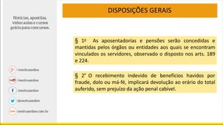 DISPOSIÇÕES GERAIS
§ 1o As aposentadorias e pensões serão concedidas e
mantidas pelos órgãos ou entidades aos quais se encontram
vinculados os servidores, observado o disposto nos arts. 189
e 224.
§ 2º O recebimento indevido de benefícios havidos por
fraude, dolo ou má-fé, implicará devolução ao erário do total
auferido, sem prejuízo da ação penal cabível.
 