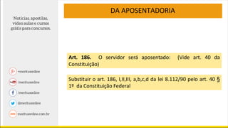 DA APOSENTADORIA
Art. 186. O servidor será aposentado: (Vide art. 40 da
Constituição)
Substituir o art. 186, I,II,III, a,b,c,d da lei 8.112/90 pelo art. 40 §
1º da Constituição Federal
 