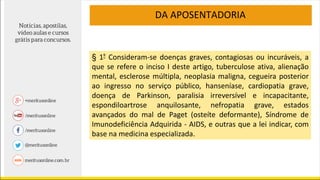 DA APOSENTADORIA
§ 1º Consideram-se doenças graves, contagiosas ou incuráveis, a
que se refere o inciso I deste artigo, tuberculose ativa, alienação
mental, esclerose múltipla, neoplasia maligna, cegueira posterior
ao ingresso no serviço público, hanseníase, cardiopatia grave,
doença de Parkinson, paralisia irreversível e incapacitante,
espondiloartrose anquilosante, nefropatia grave, estados
avançados do mal de Paget (osteíte deformante), Síndrome de
Imunodeficiência Adquirida - AIDS, e outras que a lei indicar, com
base na medicina especializada.
 